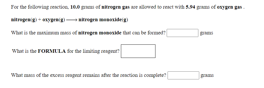 For the following reaction, 10.0 grams of nitrogen gas are allowed to react with 5.94 grams of oxygen gas .
nitrogen(g) + oxygen(g)
→ nitrogen monoxide(g)
What is the maximum mass of nitrogen monoxide that can be formed?
grams
What is the FORMULA for the limiting reagent?
What mass of the excess reagent remains after the reaction is complete?
grams

