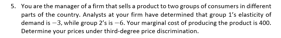 5. You are the manager of a firm that sells a product to two groups of consumers in different
parts of the country. Analysts at your firm have determined that group 1's elasticity of
demand is -3, while group 2's is -6. Your marginal cost of producing the product is 400.
Determine your prices under third-degree price discrimination.