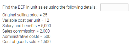 Find the BEP in unit sales using the following details:
Original selling price = 25
Variable cost per unit = 12
Salary and benefits = 5,000
Sales commission = 2,000
Administrative costs = 500
Cost of goods sold = 1,500