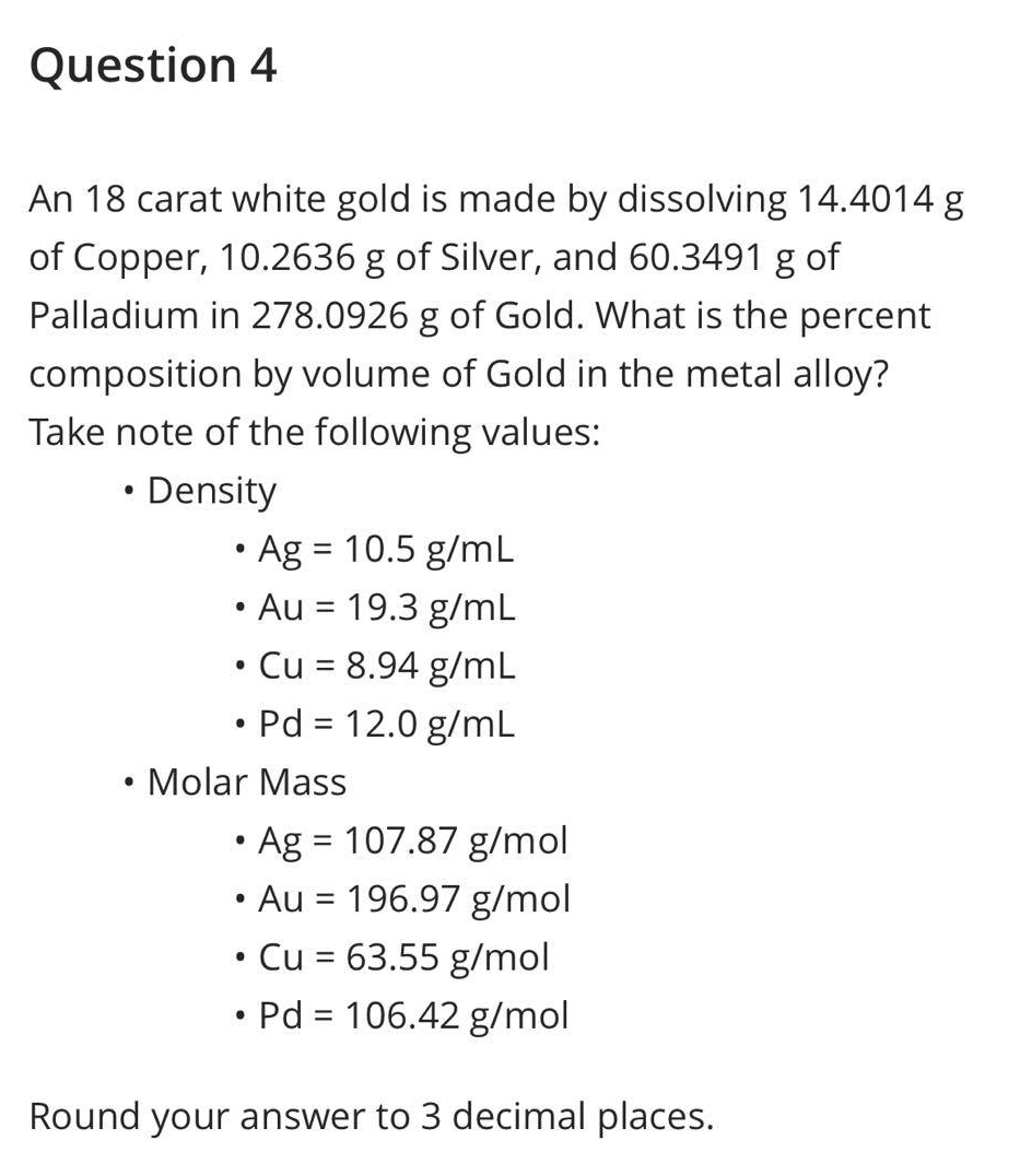 Question 4
An 18 carat white gold is made by dissolving 14.4014 g
of Copper, 10.2636 g of Silver, and 60.3491 g of
Palladium in 278.0926 g of Gold. What is the percent
composition by volume of Gold in the metal alloy?
Take note of the following values:
●
• Density
●
• Ag = 10.5 g/mL
• Au = 19.3 g/mL
●
●
Cu = 8.94 g/mL
Molar Mass
●
Pd = 12.0 g/mL
Ag = 107.87 g/mol
• Au = 196.97 g/mol
• Cu = 63.55 g/mol
Pd = 106.42 g/mol
Round your answer to 3 decimal places.
●