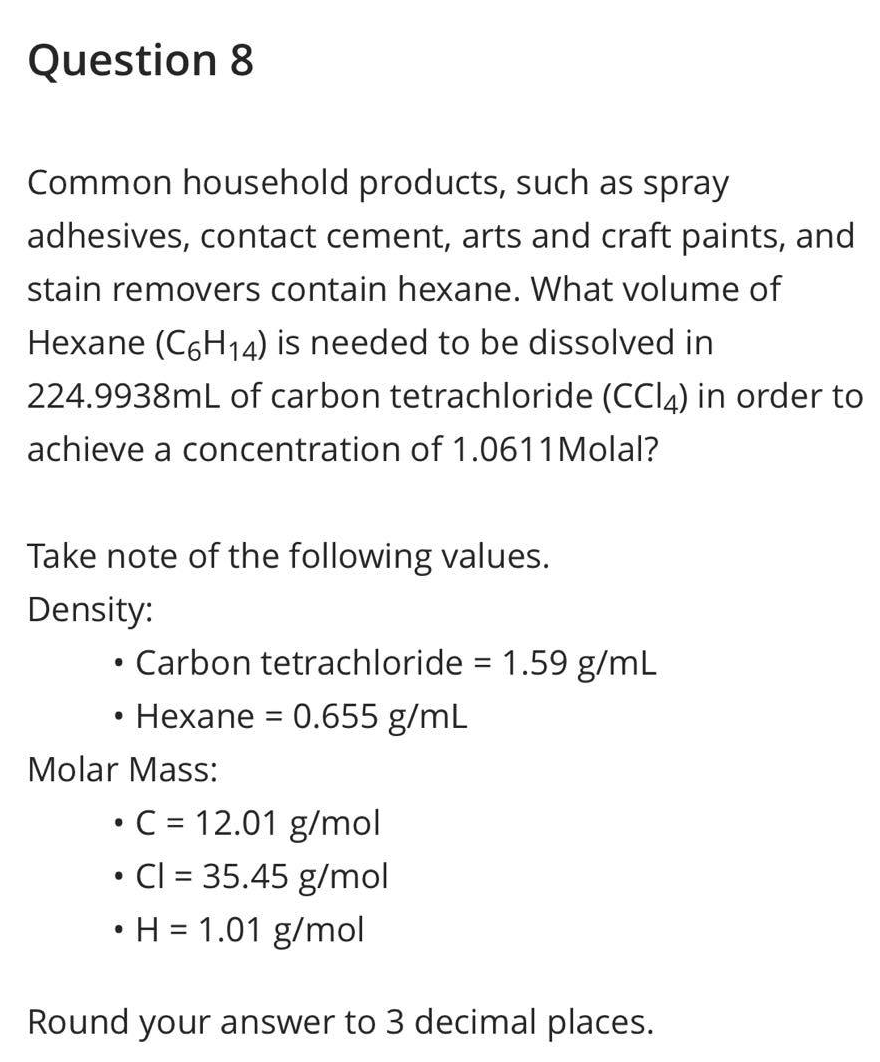 Question 8
Common household products, such as spray
adhesives, contact cement, arts and craft paints, and
stain removers contain hexane. What volume of
Hexane (C6H₁4) is needed to be dissolved in
224.9938mL of carbon tetrachloride (CCl4) in order to
achieve a concentration of 1.0611 Molal?
Take note of the following values.
Density:
●
●
Carbon tetrachloride = 1.59 g/mL
Hexane = 0.655 g/mL
Molar Mass:
• C = 12.01 g/mol
• Cl = 35.45 g/mol
• H = 1.01 g/mol
Round your answer to 3 decimal places.