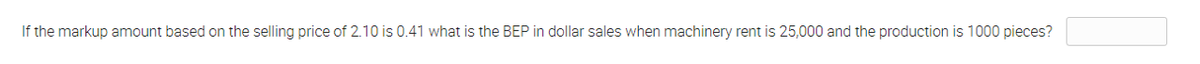 If the markup amount based on the selling price of 2.10 is 0.41 what is the BEP in dollar sales when machinery rent is 25,000 and the production is 1000 pieces?