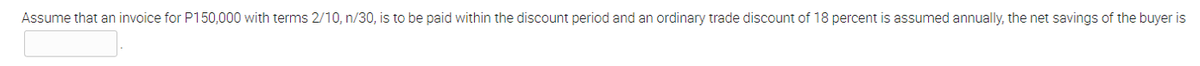 Assume that an invoice for P150,000 with terms 2/10, n/30, is to be paid within the discount period and an ordinary trade discount of 18 percent is assumed annually, the net savings of the buyer is