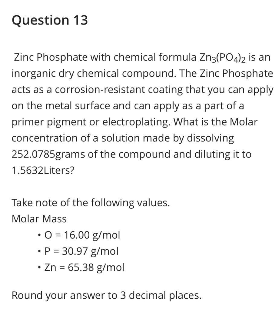 Question 13
Zinc Phosphate with chemical formula Zn3(PO4)2 is an
inorganic dry chemical compound. The Zinc Phosphate
acts as a corrosion-resistant coating that you can apply
on the metal surface and can apply as a part of a
primer pigment or electroplating. What is the Molar
concentration of a solution made by dissolving
252.0785grams of the compound and diluting it to
1.5632Liters?
Take note of the following values.
Molar Mass
●
• O = 16.00 g/mol
• P = 30.97 g/mol
●
Zn = 65.38 g/mol
Round your answer to 3 decimal places.
●