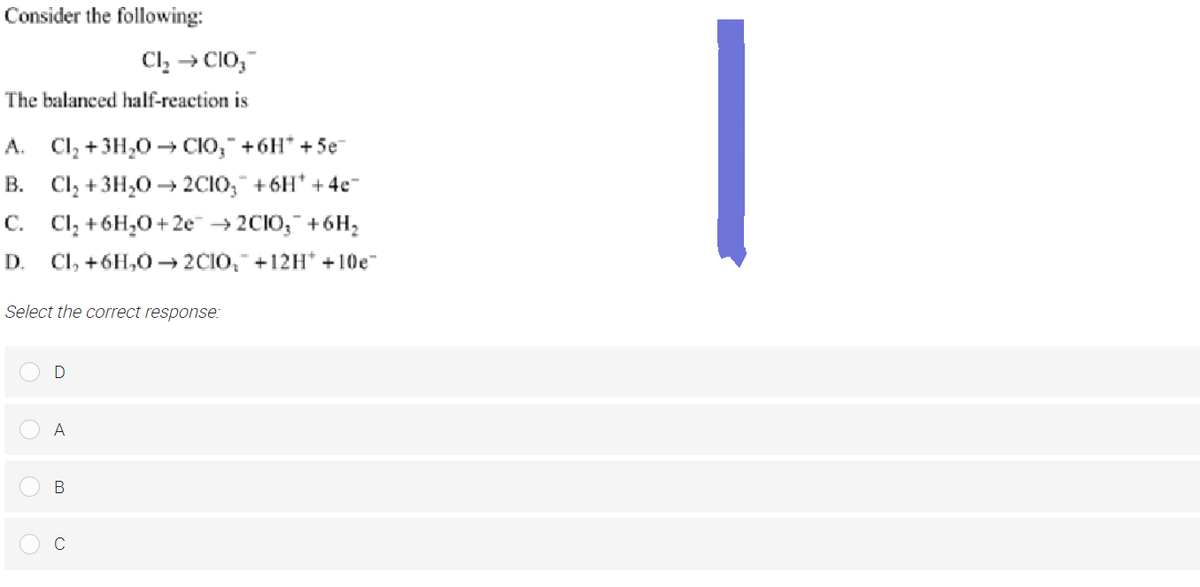 Consider the following:
Cl₂ → CIO₂™
The balanced half-reaction is
A. Cl₂ + 3H₂O → CIO,¯ +6H* +5e¬
B. Cl₂ + 3H₂O → 2C1O₂ +6H* + 4e¯
C.
Cl₂ + 6H₂O+2e →2CIO₂ + 6H₂
D. Cl, +6H,0→2CIO, +12H* +10e
Select the correct response:
D
A
B