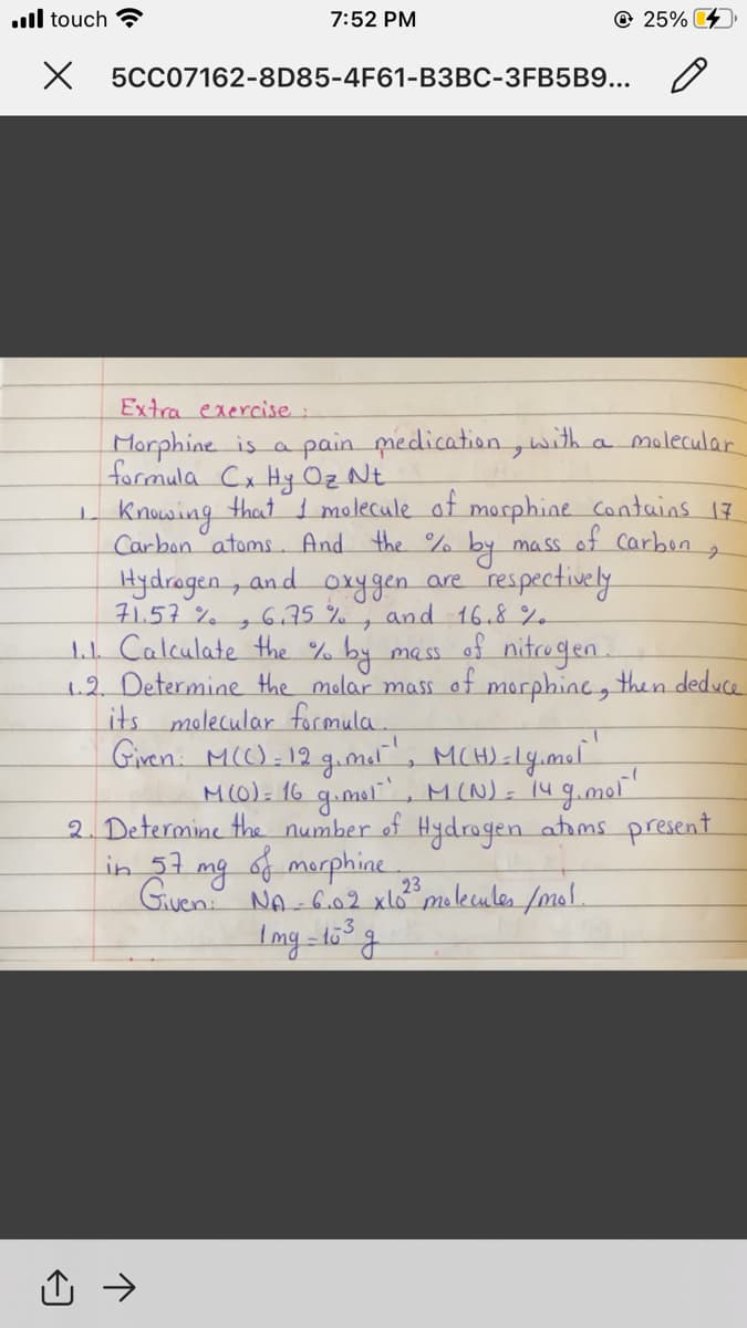 .ll touch ?
7:52 PM
© 25%
X 5CC07162-8D85-4F61-B3BC-3FB5B9...
Extra exercise:
pain medication,
with
molecular
Morphine is a
formula Cx Hy Oz Nt
I Knowing that I molecule of morphine Contains 17
Carbon atoms. And the %.
a
Hydrogen, and
71.57%
oxygen.
6,75 %, and 16.8%
mass of Carben
by
respectively
are
ラ
of nitrogen.
tL Calculate the %
1.2 Determine the molar mass of morphinc, then deduce
its molecular formula.
Giren: M():12 g.mat, MCH)-ly.mel
by
mass
M(0). 16 g.mul", M(N)- 14 g.mor"
2. Determine the number of Hydrogen atims present
in 31 mg 6f merphine
Given NA-6.02 xlo molecules /mol.
