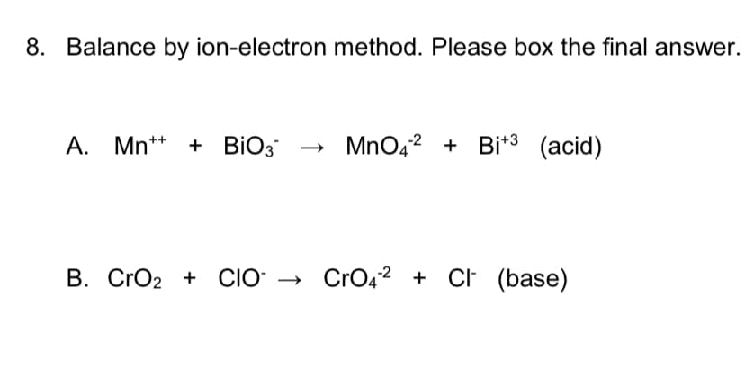 8. Balance by ion-electron method. Please box the final answer.
A. Mn** + BIO3
MnO42 + Bi*3 (acid)
B. CrO2 + CIO → CrO42 + CI (base)
