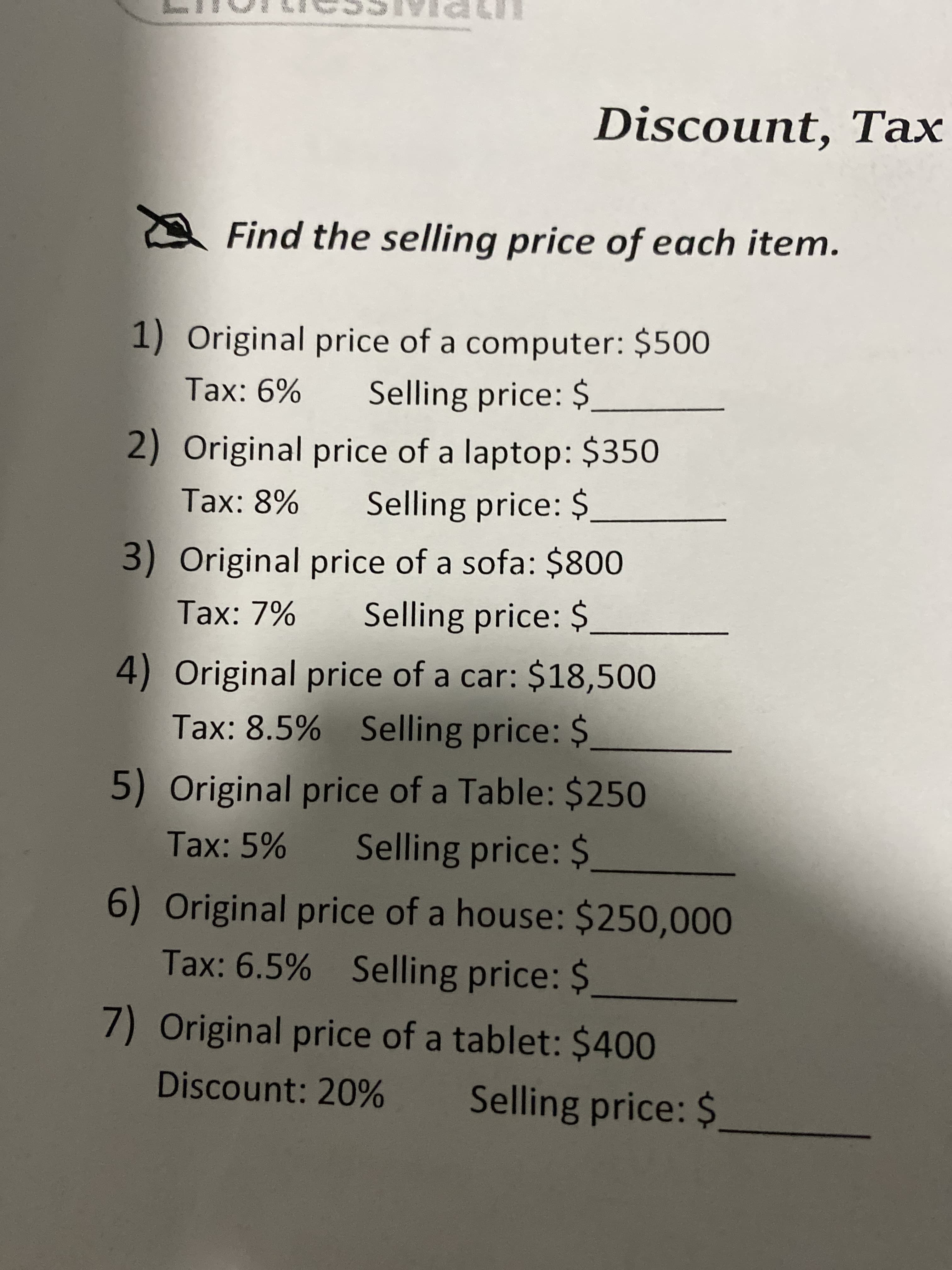 Discount, Tax
A Find the selling price of each item.
1) Original price of a computer: $500
Selling price: $
Tax: 6%
2) Original price of a laptop: $350
Selling price: $
Tax: 8%
3) Original price of a sofa: $800
Selling price: $
Tax: 7%
4) Original price of a car: $18,500
Tax: 8.5% Selling price: $
5) Original price of a Table: $250
Selling price: $
Tax: 5%
6) Original price of a house: $250,000
Tax: 6.5% Selling price: $
7) Original price of a tablet: $400
Discount: 20%
Selling price: $
