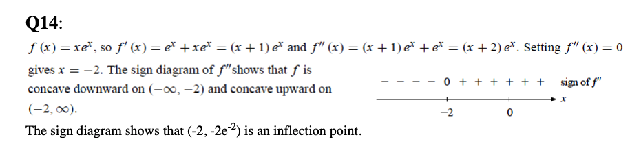 Q14:
f (x) = xe*, so f' (x) = e* +xe* = (x + 1) e* and f" (x) = (x +1) e* + e* = (x + 2) e*. Setting f" (x) = 0
gives x = -2. The sign diagram of f"shows that ƒ is
%3D
0 + + + + + + sign of f"
concave downward on (-∞o, –2) and concave upward on
(-2, 00).
-2
The sign diagram shows that (-2, -2e²) is an inflection point.
