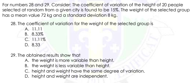 For numbers 28 and 29. Consider: The coefficient of variation of the height of 20 people
selected at random from a given city is found to be 15%. The weight of the selected group
has a mean value 72 kg and a standard deviation 8 kg.
28. The coefficient of variation for the weight of the selected group is
A. 11.11
В. 8.33%
C. 11.11%
D. 8.33
29. The obtained results show that
A. the weight is more variable than height.
B. the weight is less variable than height.
C. height and weight have the same degree of variation.
D. height and weight are independent.
ICAL
