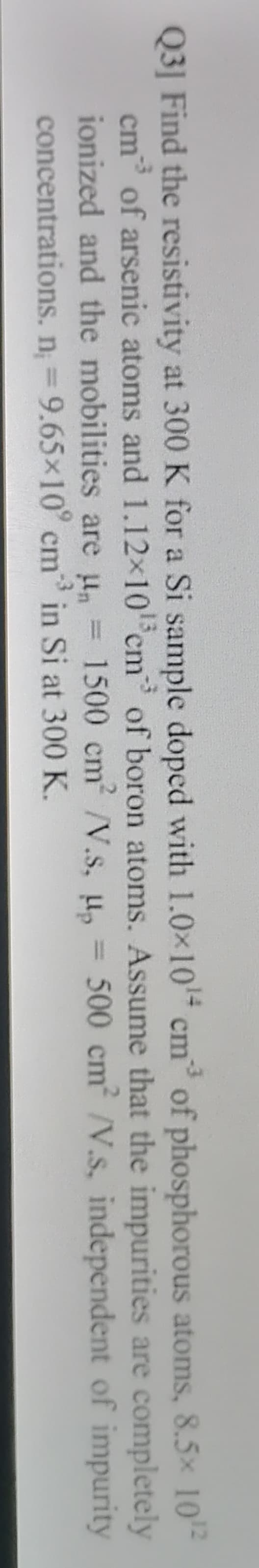 -3
Q3] Find the resistivity at 300 K for a Si sample doped with 1.0×10 cm of phosphorous atoms, 8.5x 10
cm of arsenic atoms and 1.12x10 cm of boron atoms. Assume that the impurities are completely
ionized and the mobilities are u, = 1500 cm' /V.s, u,
concentrations. n, 9.65x10° cm in Si at 300 K.
-3
500 cm /V.s, independent of impurity
-3
