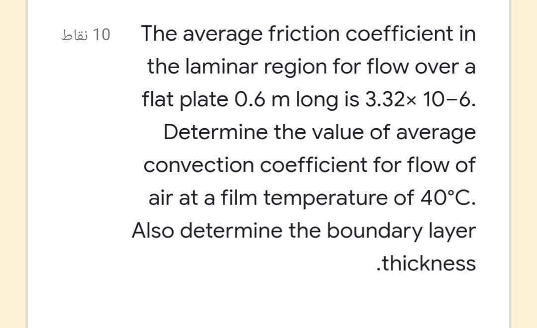 The average friction coefficient in
the laminar region for flow over a
10 نقاط
flat plate 0.6 m long is 3.32× 10-6.
Determine the value of average
convection coefficient for flow of
air at a film temperature of 40°C.
Also determine the boundary layer
.thickness
