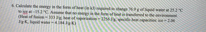 6. Calculate the energy in the form of heat (in kJ) required to change 76.9 g of liquid water at 25.2 °C
to ice at –15.2 °C. Assume that no energy in the form of heat is transferred to the environment.
(Heat of fusion = 333 J/g; heat of vaporization = 2256 J/g; specific heat capacities: ice = 2.06
J/g-K, liquid water = 4.184 J/g-K)
%3D
