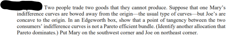 | Two people trade two goods that they cannot produce. Suppose that one Mary's
indifference curves are bowed away from the origin-the usual type of curves-but Joe's are
concave to the origin. In an Edgeworth box, show that a point of tangency between the two
consumers' indifference curves is not a Pareto efficient bundle. (Identify another allocation that
Pareto dominates.) Put Mary on the southwest corner and Joe on northeast corner.
