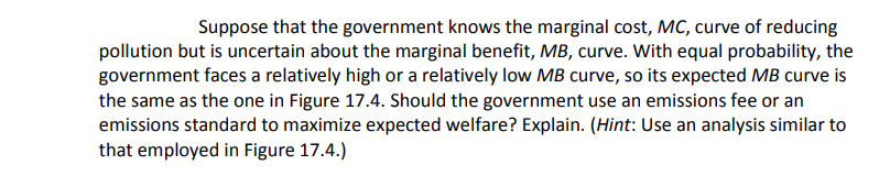 | Suppose that the government knows the marginal cost, MC, curve of reducing
pollution but is uncertain about the marginal benefit, MB, curve. With equal probability, the
government faces a relatively high or a relatively low MB curve, so its expected MB curve is
the same as the one in Figure 17.4. Should the government use an emissions fee or an
emissions standard to maximize expected welfare? Explain. (Hint: Use an analysis similar to
that employed in Figure 17.4.)
