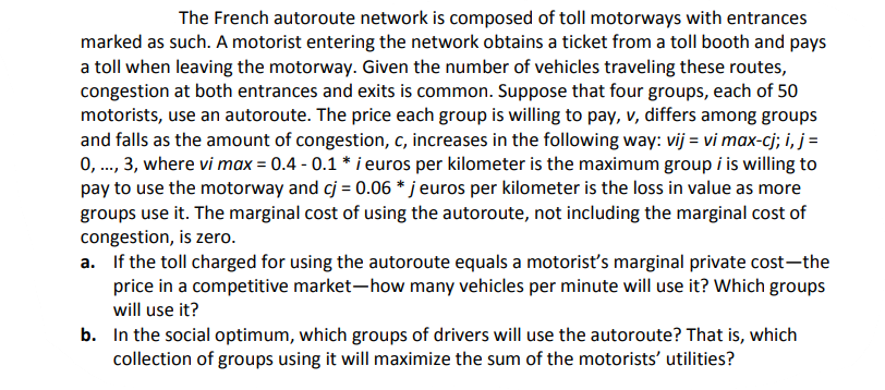 The French autoroute network is composed of toll motorways with entrances
marked as such. A motorist entering the network obtains a ticket from a toll booth and pays
a toll when leaving the motorway. Given the number of vehicles traveling these routes,
congestion at both entrances and exits is common. Suppose that four groups, each of 50
motorists, use an autoroute. The price each group is willing to pay, v, differs among groups
and falls as the amount of congestion, c, increases in the following way: vij = vi max-cj; i, j =
0,..., 3, where vi max = 0.4 -0.1 * i euros per kilometer is the maximum group i is willing to
pay to use the motorway and cj = 0.06 * j euros per kilometer is the loss in value as more
groups use it. The marginal cost of using the autoroute, not including the marginal cost of
congestion, is zero.
a. If the toll charged for using the autoroute equals a motorist's marginal private cost-the
price in a competitive market-how many vehicles per minute will use it? Which groups
will use it?
b. In the social optimum, which groups of drivers will use the autoroute? That is, which
collection of groups using it will maximize the sum of the motorists' utilities?