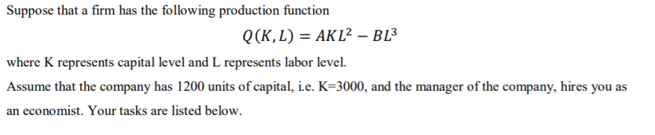 Suppose that a firm has the following production function
Q(K,L) = AKL² – BL³
where K represents capital level and L represents labor level.
Assume that the company has 1200 units of capital, i.e. K=3000, and the manager of the company, hires you as
an economist. Your tasks are listed below.
