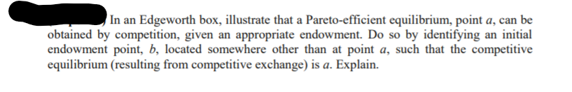 In an Edgeworth box, illustrate that a Pareto-efficient equilibrium, point a, can be
obtained by competition, given an appropriate endowment. Do so by identifying an initial
endowment point, b, located somewhere other than at point a, such that the competitive
equilibrium (resulting from competitive exchange) is a. Explain.
