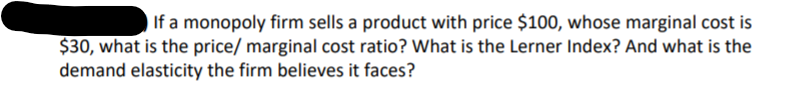 If a monopoly firm sells a product with price $100, whose marginal cost is
$30, what is the price/ marginal cost ratio? What is the Lerner Index? And what is the
demand elasticity the firm believes it faces?
