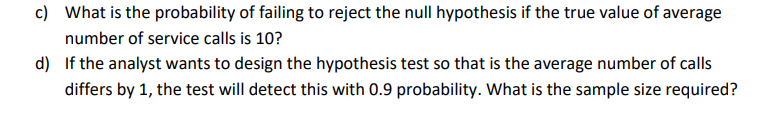 c) What is the probability of failing to reject the null hypothesis if the true value of average
number of service calls is 10?
d) If the analyst wants to design the hypothesis test so that is the average number of calls
differs by 1, the test will detect this with 0.9 probability. What is the sample size required?
