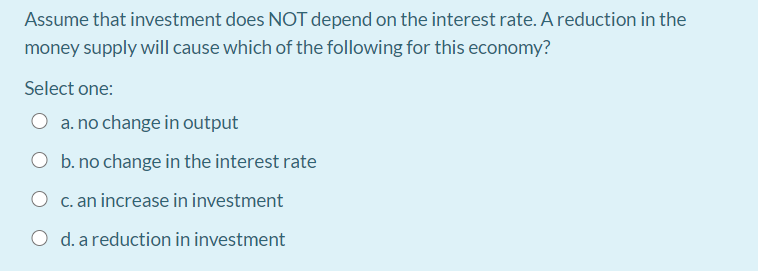 Assume that investment does NOT depend on the interest rate. A reduction in the
money supply will cause which of the following for this economy?
Select one:
a. no change in output
O b. no change in the interest rate
O c. an increase in investment
d. a reduction in investment
