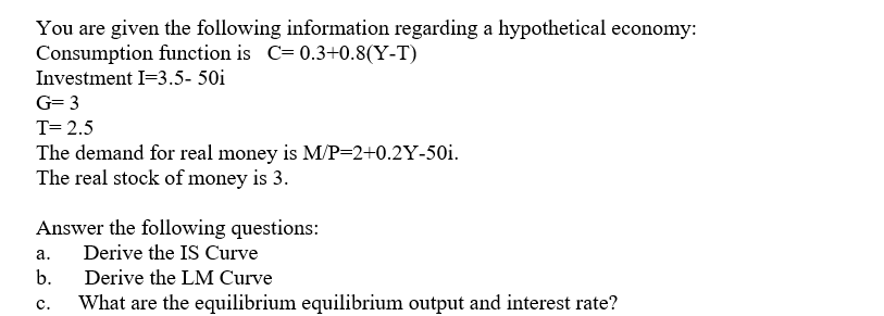 You are given the following information regarding a hypothetical economy:
Consumption function is C= 0.3+0.8(Y-T)
Investment I=3.5- 50i
G= 3
T= 2.5
The demand for real money is M/P=2+0.2Y-50i.
The real stock of money is 3.
Answer the following questions:
Derive the IS Curve
а.
b.
Derive the LM Curve
What are the equilibrium equilibrium output and interest rate?
с.
