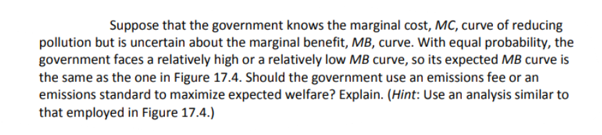 Suppose that the government knows the marginal cost, MC, curve of reducing
pollution but is uncertain about the marginal benefit, MB, curve. With equal probability, the
government faces a relatively high or a relatively low MB curve, so its expected MB curve is
the same as the one in Figure 17.4. Should the government use an emissions fee or an
emissions standard to maximize expected welfare? Explain. (Hint: Use an analysis similar to
that employed in Figure 17.4.)