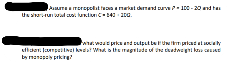 Assume a monopolist faces a market demand curve P = 100 - 2Q and has
the short-run total cost function C= 640 + 20Q.
what would price and output be if the firm priced at socially
efficient (competitive) levels? What is the magnitude of the deadweight loss caused
by monopoly pricing?
