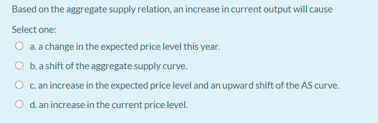 Based on the aggregate supply relation, an increase in current output will cause
Select one:
O a. a change in the expected price level this year.
O b. a shift of the aggregate supply curve.
O c. an increase in the expected price level and an upward shift of the AS curve.
O d. an increase in the current price level.
