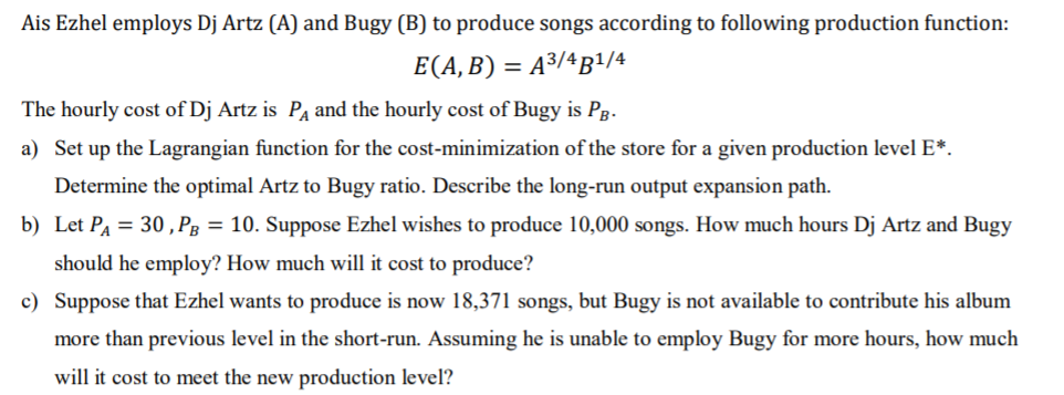 Ais Ezhel employs Dj Artz (A) and Bugy (B) to produce songs according to following production function:
E(A, B) = A³/ªB1/4
The hourly cost of Dj Artz is Pa and the hourly cost of Bugy is Pg-
a) Set up the Lagrangian function for the cost-minimization of the store for a given production level E*.
Determine the optimal Artz to Bugy ratio. Describe the long-run output expansion path.
b) Let PA = 30 , Pg = 10. Suppose Ezhel wishes to produce 10,000 songs. How much hours Dj Artz and Bugy
should he employ? How much will it cost to produce?
c) Suppose that Ezhel wants to produce is now 18,371 songs, but Bugy is not available to contribute his album
more than previous level in the short-run. Assuming he is unable to employ Bugy for more hours, how much
will it cost to meet the new production level?
