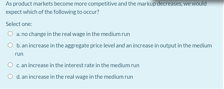 As product markets become more competitive and the markup decreases, we would
expect which of the following to occur?
Select one:
a. no change in the real wage in the medium run
b. an increase in the aggregate price level and an increase in output in the medium
run
C. an increase in the interest rate in the medium run
O d. an increase in the real wage in the medium run
