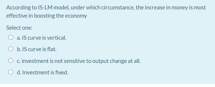 According to IS-LM model, under which circumstance, the increase in money is most
effective in boosting the economy
Select one:
a. IS curve is vertical.
O b. IS curve is flat.
O c. investment is not sensitive to output change at all.
d. Investment is fixed.
