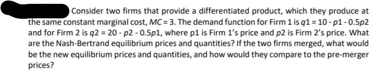 Consider two firms that provide a differentiated product, which they produce at
the same constant marginal cost, MC = 3. The demand function for Firm 1 is q1 = 10 - p1-0.5p2
and for Firm 2 is q2 = 20 - p2 - 0.5p1, where p1 is Firm 1's price and p2 is Firm 2's price. What
are the Nash-Bertrand equilibrium prices and quantities? If the two firms merged, what would
be the new equilibrium prices and quantities, and how would they compare to the pre-merger
prices?
