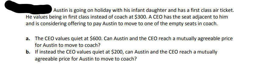 Austin is going on holiday with his infant daughter and has a first class air ticket.
He values being in first class instead of coach at $300. A CEO has the seat adjacent to him
and is considering offering to pay Austin to move to one of the empty seats in coach.
a. The CEO values quiet at $600. Can Austin and the CEO reach a mutually agreeable price
for Austin to move to coach?
b. If instead the CEO values quiet at $200, can Austin and the CEO reach a mutually
agreeable price for Austin to move to coach?
