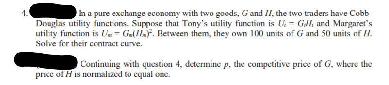 4.
)In a pure exchange economy with two goods, G and H, the two traders have Cobb-
Douglas utility functions. Suppose that Tony's utility function is U, = G.H; and Margaret's
utility function is Um= Gm(Hm)³. Between them, they own 100 units of G and 50 units of H.
Solve for their contract curve.
Continuing with question 4, determine p, the competitive price of G, where the
price of H is normalized to equal one.
