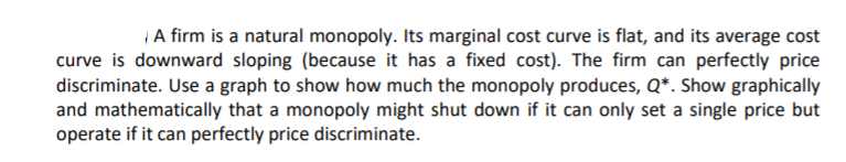 A firm is a natural monopoly. Its marginal cost curve is flat, and its average cost
curve is downward sloping (because it has a fixed cost). The firm can perfectly price
discriminate. Use a graph to show how much the monopoly produces, Q*. Show graphically
and mathematically that a monopoly might shut down if it can only set a single price but
operate if it can perfectly price discriminate.
