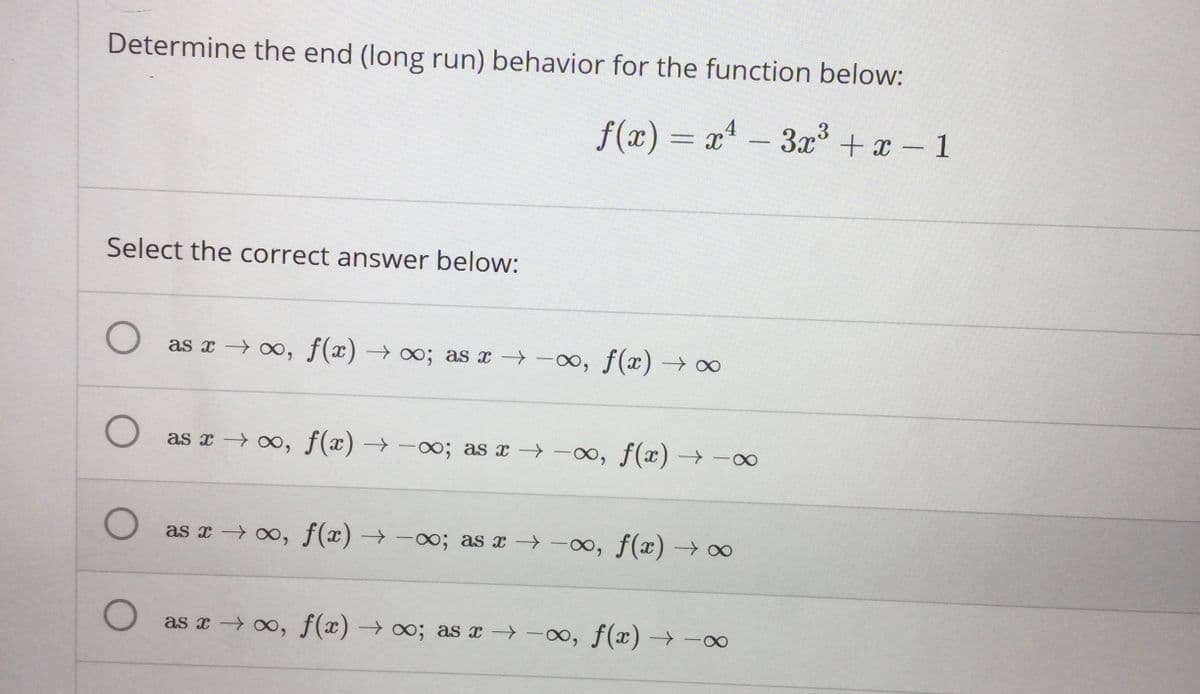 Determine the end (long run) behavior for the function below:
f(x) = x* –
3x + x - 1
Select the correct answer below:
as x → ∞, f(x) → ∞; as x -0, f(x) → ∞
as x → 0, f(x) → -o; as x → -o, f(x) → ∞
as x 0, f(x) → -0; as x -», f(x) → o
as x → 0, f(x) → o; as x → -∞, f(x) –→-∞
