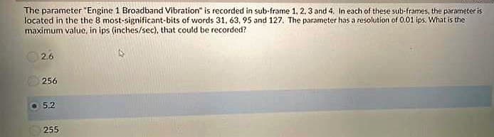 The parameter "Engine 1 Broadband Vibration" is recorded in sub-frame 1. 2.3 and 4. In each of these sub-frames, the parameteris
located in the the 8 most-significant-bits of words 31, 63, 95 and 127. The parameter has a resolution of 0.01 ips. What is the
maximum value, in ips (inches/sec), that could be recorded?
2.6
256
5.2
255
