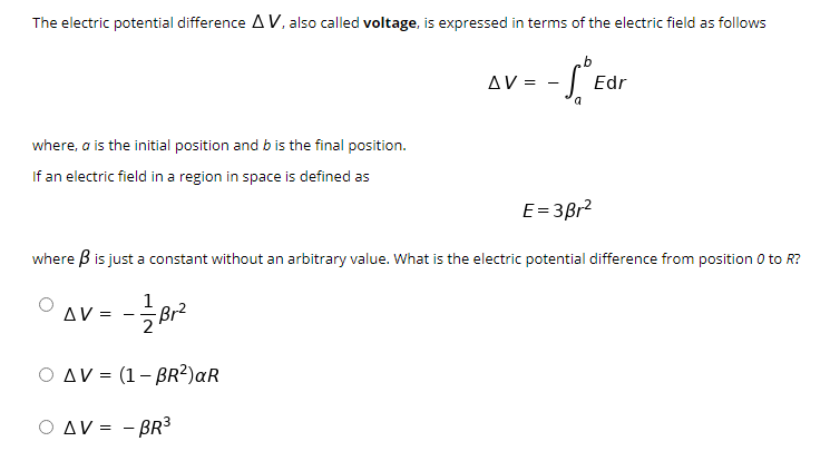 The electric potential difference A V, also called voltage, is expressed in terms of the electric field as follows
AV =
Edr
where, a is the initial position and b is the final position.
If an electric field in a region in space is defined as
E= 3Br2
where B is just a constant without an arbitrary value. What is the electric potential difference from position 0 to R?
1
AV =
Br2
-
2
O AV = (1- BR?)aR
O AV = - BR3
