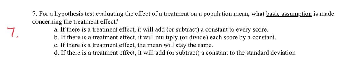 7. For a hypothesis test evaluating the effect of a treatment on a population mean, what basic assumption is made
concerning the treatment effect?
7,
a. If there is a treatment effect, it will add (or subtract) a constant to every score.
b. If there is a treatment effect, it will multiply (or divide) each score by a constant.
c. If there is a treatment effect, the mean will stay the same.
d. If there is a treatment effect, it will add (or subtract) a constant to the standard deviation
