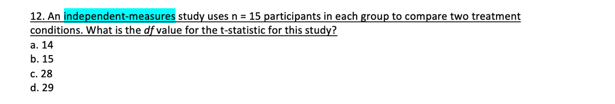 12. An independent-measures study uses n = 15 participants in each group to compare two treatment
conditions. What is the df value for the t-statistic for this study?
а. 14
b. 15
с. 28
d. 29
