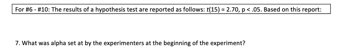 For #6 - #10: The results of a hypothesis test are reported as follows: t(15) = 2.70, p < .05. Based on this report:
%3D
7. What was alpha set at by the experimenters at the beginning of the experiment?
