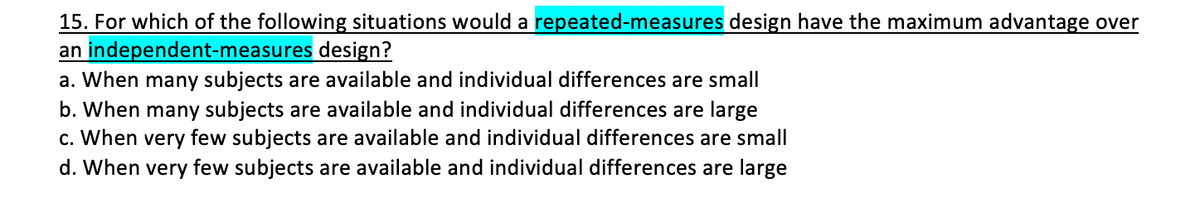 15. For which of the following situations would a repeated-measures design have the maximum advantage over
an independent-measures design?
a. When many subjects are available and individual differences are small
b. When many subjects are available and individual differences are large
c. When very few subjects are available and individual differences are small
d. When very few subjects are available and individual differences are large
