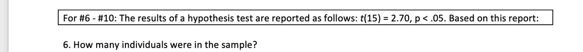 For #6 - #10: The results of a hypothesis test are reported as follows: t(15) = 2.70, p < .05. Based on this report:
6. How many individuals were in the sample?
