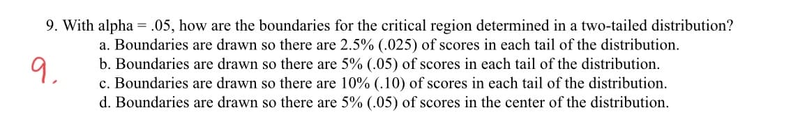 9. With alpha = .05, how are the boundaries for the critical region determined in a two-tailed distribution?
a. Boundaries are drawn so there are 2.5% (.025) of scores in each tail of the distribution.
b. Boundaries are drawn so there are 5% (.05) of scores in each tail of the distribution.
c. Boundaries are drawn so there are 10% (.10) of scores in each tail of the distribution.
a,
d. Boundaries are drawn so there are 5% (.05) of scores in the center of the distribution.
