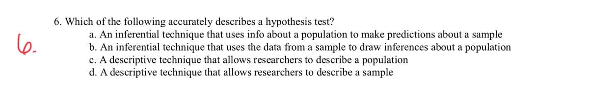 6. Which of the following accurately describes a hypothesis test?
a. An inferential technique that uses info about a population to make predictions about a sample
b. An inferential technique that uses the data from a sample to draw inferences about a population
c. A descriptive technique that allows researchers to describe a population
d. A descriptive technique that allows researchers to describe a sample
6.
