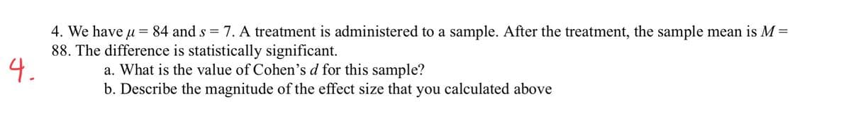 4. We have u = 84 and s = 7. A treatment is administered to a sample. After the treatment, the sample mean is M
88. The difference is statistically significant.
4.
a. What is the value of Cohen's d for this sample?
b. Describe the magnitude of the effect size that you calculated above
