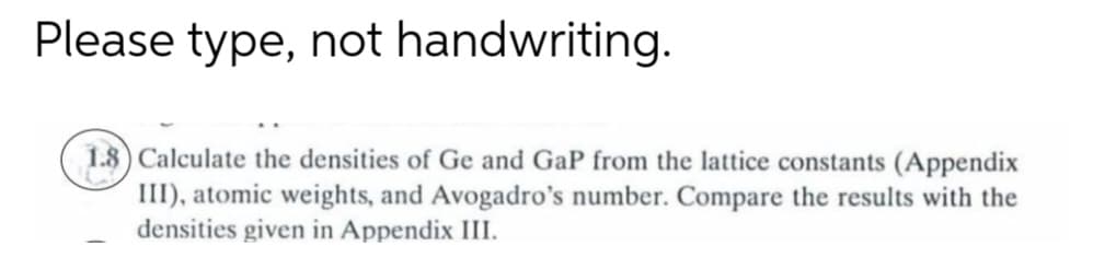 Please type, not handwriting.
1.8) Calculate the densities of Ge and GaP from the lattice constants (Appendix
III), atomic weights, and Avogadro's number. Compare the results with the
densities given in Appendix III.