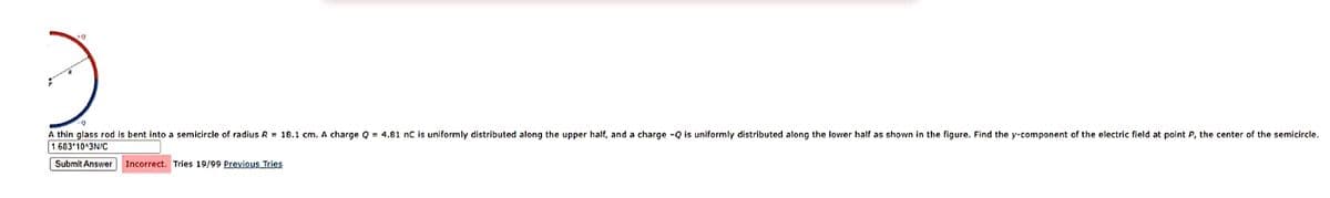 -Q
A thin glass rod is bent into a semicircle of radius R = 18.1 cm. A charge Q= 4.81 nC is uniformly distributed along the upper half, and a charge -Q is uniformly distributed along the lower half as shown in the figure. Find the y-component of the electric field at point P, the center of the semicircle.
1.683 10 3N/C
Submit Answer
Incorrect. Tries 19/99 Previous Tries