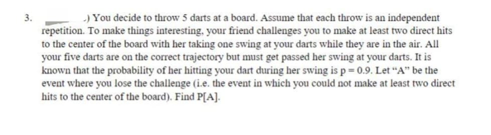 3.
.) You decide to throw 5 darts at a board. Assume that each throw is an independent
repetition. To make things interesting, your friend challenges you to make at least two direct hits
to the center of the board with her taking one swing at your darts while they are in the air. All
your five darts are on the correct trajectory but must get passed her swing at your darts. It is
known that the probability of her hitting your dart during her swing is p = 0.9. Let "A" be the
event where you lose the challenge (i.e. the event in which you could not make at least two direct
hits to the center of the board). Find P[A].